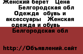 Женский берет › Цена ­ 2 500 - Белгородская обл. Одежда, обувь и аксессуары » Женская одежда и обувь   . Белгородская обл.